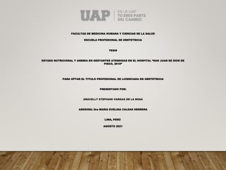 FACULTAD DE MEDICINA HUMANA Y CIENCIAS DE LA SALUD
ESCUELA PROFESIONAL DE OBSTETRICIA
TESIS
ESTADO NUTRICIONAL Y ANEMIA EN GESTANTES ATENDIDAS EN EL HOSPITAL “SAN JUAN DE DIOS DE
PISCO, 2019”
PARA OPTAR EL TITULO PROFESIONAL DE LICENCIADA EN OBSTETRICIA
PRESENTADO POR:
ARACELLY STEFHANI VARGAS DE LA ROSA
ASESORA: Dra MARIA EVELINA CALDAS HERRERA
LIMA, PERÚ
AGOSTO 2021
 