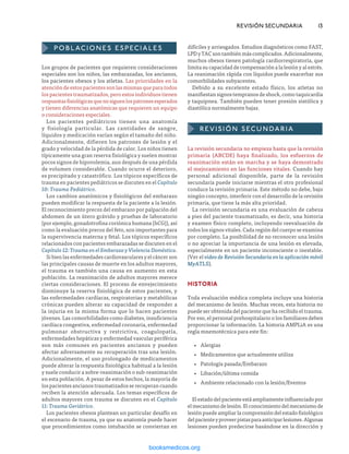 Los grupos de pacientes que requieren consideraciones
especiales son los niños, las embarazadas, los ancianos,
los pacientes obesos y los atletas. Las prioridades en la
atención de estos pacientes son las mismas que para todos
los pacientes traumatizados, pero estos individuos tienen
respuestasfisiológicasquenosiguenlospatronesesperados
y tienen diferencias anatómicas que requieren un equipo
o consideraciones especiales.
Los pacientes pediátricos tienen una anatomía
y fisiología particular. Las cantidades de sangre,
líquidos y medicación varían según el tamaño del niño.
Adicionalmente, difieren los patrones de lesión y el
grado y velocidad de la pérdida de calor. Los niños tienen
típicamente una gran reserva fisiológica y suelen mostrar
pocos signos de hipovolemia, aun después de una pérdida
de volumen considerable. Cuando ocurre el deterioro,
es precipitado y catastrófico. Los tópicos específicos de
trauma en pacientes pediátricos se discuten en el Capítulo
10: Trauma Pediátrico.
Los cambios anatómicos y fisiológicos del embarazo
pueden modificar la respuesta de la paciente a la lesión.
El reconocimiento precoz del embarazo por palpación del
abdomen de un útero grávido y pruebas de laboratorio
(por ejemplo, gonadotrofina coriónica humana [hCG]), así
como la evaluación precoz del feto, son importantes para
la supervivencia materna y fetal. Los tópicos específicos
relacionados con pacientes embarazadas se discuten en el
Capítulo 12: Trauma en el Embarazo y Violencia Doméstica.
Si bien las enfermedades cardiovasculares y el cáncer son
las principales causas de muerte en los adultos mayores,
el trauma es también una causa en aumento en esta
población. La reanimación de adultos mayores merece
ciertas consideraciones. El proceso de envejecimiento
disminuye la reserva fisiológica de estos pacientes, y
las enfermedades cardíacas, respiratorias y metabólicas
crónicas pueden alterar su capacidad de responder a
la injuria en la misma forma que lo hacen pacientes
jóvenes. Las comorbilidades como diabetes, insuficiencia
cardíaca congestiva, enfermedad coronaria, enfermedad
pulmonar obstructiva y restrictiva, coagulopatía,
enfermedades hepáticas y enfermedad vascular periférica
son más comunes en pacientes ancianos y pueden
afectar adversamente su recuperación tras una lesión.
Adicionalmente, el uso prolongado de medicamentos
puede alterar la respuesta fisiológica habitual a la lesión
y suele conducir a sobre-reanimación o sub-reanimación
en esta población. A pesar de estos hechos, la mayoría de
los pacientes ancianos traumatizados se recuperan cuando
reciben la atención adecuada. Los temas específicos de
adultos mayores con trauma se discuten en el Capítulo
11: Trauma Geriátrico.
Los pacientes obesos plantean un particular desafío en
el escenario de trauma, ya que su anatomía puede hacer
que procedimientos como intubación se conviertan en
POBLACIONES especiales
	 REVISIÓN SECUNDARIA	13
difíciles y arriesgados. Estudios diagnósticos como FAST,
LPD y TAC son también más complicados. Adicionalmente,
muchos obesos tienen patología cardiorrespiratoria, que
limita su capacidad de compensación a la lesión y al estrés.
La reanimación rápida con líquidos puede exacerbar sus
comorbilidades subyacentes.
Debido a su excelente estado físico, los atletas no
manifiestan signos tempranos de shock, como taquicardia
y taquipnea. También pueden tener presión sistólica y
diastólica normalmente bajas.
REVISIÓN SECUNDARIA
La revisión secundaria no empieza hasta que la revisión
primaria (ABCDE) haya finalizado, los esfuerzos de
reanimación están en marcha y se haya demostrado
el mejoramiento en las funciones vitales. Cuando hay
personal adicional disponible, parte de la revisión
secundaria puede iniciarse mientras el otro profesional
conduce la revisión primaria. Este método no debe, bajo
ningún concepto, interferir con el desarrollo de la revisión
primaria, que tiene la más alta prioridad.
La revisión secundaria es una evaluación de cabeza
a pies del paciente traumatizado, es decir, una historia
y examen físico completo, incluyendo reevaluación de
todos los signos vitales. Cada región del cuerpo se examina
por completo. La posibilidad de no reconocer una lesión
o no apreciar la importancia de una lesión es elevada,
especialmente en un paciente inconsciente o inestable.
(Ver el video de Revisión Secundaria en la aplicación móvil
MyATLS).
HISTORIA
Toda evaluación médica completa incluye una historia
del mecanismo de lesión. Muchas veces, esta historia no
puede ser obtenida del paciente que ha recibido el trauma.
Por eso, el personal prehospitalario o los familiares deben
proporcionar la información. La historia AMPLiA es una
regla mnemotécnica para este fin:
•
• Alergias
•
• Medicamentos que actualmente utiliza
•
• Patología pasada/Embarazo
•
• Libación/última comida
•
• Ambiente relacionado con la lesión/Eventos
El estado del paciente está ampliamente influenciado por
el mecanismo de lesión. El conocimiento del mecanismo de
lesión puede ampliar la comprensión del estado fisiológico
delpacienteyproveerpistasparaanticiparlesiones.Algunas
lesiones pueden predecirse basándose en la dirección y
ERRNVPHGLFRVRUJ
 