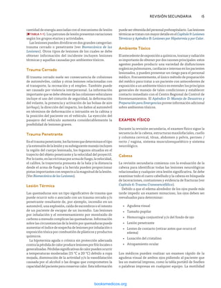 cantidad de energía asociadas con el mecanismo de lesión
(n TABLA 1-1). Los patrones de lesión presentan variaciones
según los grupos etarios y actividades.
Las lesiones pueden dividirse en dos grandes categorías:
trauma cerrado o penetrante (ver Biomecánica de las
Lesiones). Otros tipos de lesiones de los cuales se debe
obtener información del incidente incluyen lesiones
térmicas y aquellas causadas por ambientes tóxicos.
Trauma Cerrado
El trauma cerrado suele ser consecuencia de colisiones
de automóviles, caídas y otras lesiones relacionadas con
el transporte, la recreación y el empleo. También puede
ser causado por violencia interpersonal. La información
importantequesedebeobtenerdelascolisionesvehiculares
incluye el uso del cinturón de seguridad, la deformación
del volante, la presencia y activación de las bolsas de aire
(airbags), la dirección del impacto, los daños al automóvil
en términos de deformación o intrusión en la cabina y
la posición del paciente en el vehículo. La eyección del
pasajero del vehículo aumenta considerablemente la
posibilidad de lesiones graves.
Trauma Penetrante
Eneltraumapenetrante,losfactoresquedeterminaneltipo
ylaextensióndelalesiónysusubsiguientemanejoincluyen
la región del cuerpo lesionada, los órganos situados en el
trayecto del objeto penetrante y la velocidad del proyectil.
Porlotanto,enlasvíctimasporarmadefuego,lavelocidad,
el calibre, la trayectoria presunta de la bala y la distancia
desde el arma de fuego a la herida pueden proporcionar
pistasimportantesconrespectoalamagnituddelalesión.
(Ver Biomecánica de las Lesiones).
Lesión Térmica
Las quemaduras son un tipo significativo de trauma que
puede ocurrir solo o asociado con un trauma cerrado y/o
penetrante resultante de, por ejemplo, incendio en un
automóvil, una explosión, caída de escombros o el intento
de un paciente de escapar de un incendio. Las lesiones
por inhalación y el envenenamiento por monóxido de
carbonoamenudocomplicanlasquemaduras.Información
sobre las circunstancias de la lesión por quemaduras puede
aumentarelíndicedesospechadelesionesporinhalacióno
exposición tóxica por combustión de plásticos y productos
químicos.
La hipotermia aguda o crónica sin protección adecuada
contralapérdidadecalorproducelesionesporfríolocaleso
generalizadas.Pérdidassignificativasdecalorpuedenocurrir
a temperaturas moderadas (15 °C a 20 °C) debido a ropa
mojada, disminución de la actividad y/o la vasodilatación
causada por el alcohol o las drogas que comprometen la
capacidaddelpacienteparaconservarcalor.Estainformación
	 REVISIÓN SECUNDARIA	15
puedeserobtenidadelpersonalprehospitalario.Laslesiones
térmicassetratanconmayordetalleenelCapítulo9:Lesiones
Térmicas y Apéndice B: Lesiones por Hipotermia y por Calor.
Ambiente Tóxico
Elantecedentedeexposiciónaquímicos,toxinasyradiación
es importante de obtener por dos razones principales: estos
agentes pueden producir una variedad de disfunciones
orgánicaspulmonares,cardíacaseinternasenlospacientes
lesionados, y pueden presentar un riesgo para el personal
médico. Frecuentemente, el único método de preparación
del médico para tratar a un paciente con antecedentes de
exposición a un ambiente tóxico es entender los principios
generales de manejo de tales condiciones y establecer
contacto inmediato con el Centro Regional de Control de
Envenenamientos. El Apéndice D: Manejo de Desastres y
PreparaciónparaEmergenciasproveeinformaciónadicional
sobre ambientes tóxicos.
EXAMEN FÍSICO
Durante la revisión secundaria, el examen físico sigue la
secuencia de la cabeza, estructuras maxilofaciales, cuello
y columna cervical, tórax, abdomen y pelvis, perineo /
recto / vagina, sistema musculoesquelético y sistema
neurológico.
Cabeza
La revisión secundaria comienza con la evaluación de la
cabeza para identificar todas las lesiones neurológicas
relacionadas y cualquier otra lesión significativa. Se debe
examinar todo el cuero cabelludo y la cabeza en búsqueda
de laceraciones, contusiones y evidencia de fracturas (ver
Capítulo 6: Trauma Craneoencefálico).
Debido a que el edema alrededor de los ojos puede más
tarde impedir un examen minucioso, los ojos deben ser
reevaluados para determinar:
•
• Agudeza visual
•
• Tamaño pupilar
•
• Hemorragia conjuntival y/o del fondo de ojo
•
• Lesión penetrante
•
• Lentes de contacto (retirar antes que ocurra el
edema)
•
• Luxación del cristalino
•
• Atrapamiento ocular
Los médicos pueden realizar un examen rápido de la
agudeza visual de ambos ojos pidiendo al paciente que
lea un material impreso, como la tabla portátil de Snellen
o palabras impresas en cualquier equipo. La motilidad
ERRNVPHGLFRVRUJ
 