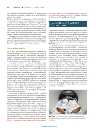 ­18	Capítulo 1 n Evaluación y Manejo Inicial
un neurocirujano o un ortopedista es necesaria si se detecta
una lesión en la médula espinal. (Ver Capítulo 7: Trauma
de Columna Vertebral y Médula Espinal).
Anexos a la revisión
secundaria
Las pruebas de diagnóstico especiales deben ser realizadas
durante la revisión secundaria para identificar lesiones
específicas. Estas incluyen radiografías adicionales de
la columna y de las extremidades; TAC de cráneo, tórax,
abdomen y columna vertebral; urografía de contraste
y angiografía; ecografía transesofágica; broncoscopía;
esofagoscopía; y otros procedimientos diagnósticos
(n FIGURA 1-7).
Durante la revisión secundaria, se puede obtener una
imagen completa de la columna cervical y toracolumbar
si no compromete la atención del paciente y el mecanismo
de lesión sugiere la posibilidad de lesión de la columna
vertebral. Muchos Centros de Trauma optan por realizar
una TAC en vez de radiografías simples para detectar
lesiones en la columna vertebral. Se debe restringir el
movimiento de la columna vertebral hasta que se haya
excluido una lesión de la misma. Se debe obtener una
radiografía de tórax en proyección AP y radiografías
adicionales pertinentes al sitio o sitios de sospecha de
lesión. A menudo, estos procedimientos requieren el
traslado del paciente a otras áreas del hospital, donde el
equipo y el personal para manejar contingencias que ponen
en peligro la vida pueden no estar disponibles. Por lo tanto,
estas pruebas especializadas no deben realizarse hasta que
el paciente haya sido cuidadosamente examinado y su
estado hemodinámico haya sido normalizado. Las lesiones
desapercibidas se pueden minimizar manteniendo un
alto índice de sospecha y proporcionando monitoreo
continuo del estado del paciente durante la realización
de pruebas adicionales.
de los huesos, el examen sensorial y la presencia de
movimientos anormales ayudan a la identificación
de fracturas ocultas.
Pueden existir lesiones significativas en las extremidades
sinquelasfracturasseanevidentesduranteelexamenfísico
o en los estudios radiológicos. Las rupturas de ligamentos
producen inestabilidad articular. Las lesiones de la unidad
del músculo-tendón interfieren con el movimiento activo
de las estructuras afectadas. La sensación de deterioro y/o
pérdidadefuerzadecontracciónmuscularvoluntariapuede
ser causada por lesión o isquemia al nervio, incluyendo
aquella causada por un síndrome compartimental.
El examen musculoesquelético no está completo sin un
examendeldorsodelpaciente.Sinoserealizaelexamendel
dorso del paciente, pueden omitirse lesiones significativas.
(Ver Capítulo 7: Trauma de Columna Vertebral y Médula
Espinal y Capítulo 8: Trauma Musculoesquelético).
Sistema Neurológico
Un examen neurológico completo incluye la evaluación
motora y sensorial de las extremidades, así como la
reevaluación del nivel de conciencia del paciente y el
tamañoylarespuestapupilar.LaEscaladeComadeGlasgow
(ECG) facilita la detección de los cambios tempranos y las
tendencias en el estado neurológico del paciente.
Se requiere realizar una consulta temprana con
un neurocirujano para los pacientes con una lesión
craneoencefálica. Hay que monitorear a estos pacientes
frecuentemente por la posibilidad de deterioro en el nivel
de conciencia y cambios en el examen neurológico, ya
que estos hallazgos pueden reflejar el empeoramiento
de una lesión intracraneal. Si un paciente con una lesión
craneoencefálicasedeterioraneurológicamente,reevalúela
oxigenación, la adecuación de la ventilación y la perfusión
del cerebro (es decir, el ABCDE). Puede ser necesaria una
intervenciónquirúrgicaintracranealomedidasparareducir
la presión intracraneal. El neurocirujano decidirá si las
lesiones como los hematomas epidurales y subdurales
requieren evacuación, y si las fracturas depresivas del
cráneo requieren intervención quirúrgica. (Ver Capítulo
6: Trauma Craneoencefálico).
Las fracturas de la columna vertebral torácica y lumbar
y/o las lesiones neurológicas deben ser consideradas sobre
la base de los hallazgos del examen físico y del mecanismo
de lesión. Otras lesiones pueden enmascarar los hallazgos
del examen físico causado por las lesiones medulares,
pudiendo permanecer sin ser detectadas a menos que el
médico obtenga las radiografías adecuadas. Cualquier
evidencia de pérdida de sensación, parálisis o debilidad
sugiere una lesión importante en la columna vertebral o en
el sistema nervioso periférico. El déficit neurológico debe
serdocumentadocuandoseidentifique,inclusocuandosea
necesario el traslado a otra institución o médico para un
cuidado especializado. La protección de la médula espinal
se requiere en todo momento hasta que se excluya una
lesión en la columna vertebral. La consulta temprana con
n FIGURA 1-7  Pruebas diagnósticas especializadas pueden ser
realizadas durante el examen secundario para identificar lesiones
específicas.
ERRNVPHGLFRVRUJ
 