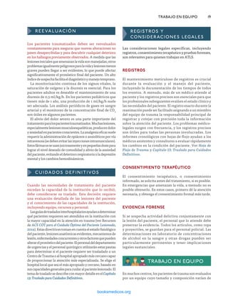 REEVALUACIÓN
Los pacientes traumatizados deben ser reevaluados
constantemente para asegurar que nuevas alteraciones no
pasen desapercibidas y para descubrir cualquier deterioro
en los hallazgos previamente observados. A medida que las
lesionesinicialesqueamenazanlavidasonmanejadas,otros
problemasigualmentepeligrososparalavidaylesionesmenos
graves pueden llegar a ser evidentes, lo que puede afectar
significativamente el pronóstico final del paciente. Un alto
índicedesospechafacilitaeldiagnósticoymanejotemprano.
La monitorización continua de los signos vitales, la
saturación de oxígeno y la diuresis es esencial. Para los
pacientes adultos es deseable el mantenimiento de una
diuresis de 0,5 ml/kg/h. En los pacientes pediátricos que
tienen más de 1 año, una producción de 1 ml/kg/h suele
ser adecuada. Los análisis periódicos de gases en sangre
arterial y el monitoreo de la concentración final de CO2
son útiles en algunos pacientes.
El alivio del dolor severo es una parte importante del
tratamientoparalospacientestraumatizados.Muchaslesiones,
especialmentelesionesmusculoesqueléticas,producendolor
yansiedadenpacientesconscientes.Laanalgesiaeficazsuele
requerir la administración de opiáceos o ansiolíticos por vía
intravenosa(sedebenevitarlasinyeccionesintramusculares).
Estosfármacosseusanjuiciosamenteyenpequeñasdosispara
lograr el nivel deseado de comodidad y alivio de la ansiedad
delpaciente,evitandoeldeteriororespiratoriooladepresión
mental y los cambios hemodinámicos.
CUIDADOS DEFINITIVOS
Cuando las necesidades de tratamiento del paciente
excedan la capacidad de la institución que lo recibió,
debe considerarse su traslado. Esta decisión requiere
una evaluación detallada de las lesiones del paciente
y el conocimiento de las capacidades de la institución,
incluyendo equipo, recursos y personal.
Lasguíasdetrasladosinterhospitalariosayudanadeterminar
qué pacientes requieren ser atendidos en la institución con
la mayor capacidad en la atención en trauma (ver Recursos
de ACS COT para el Cuidado Óptimo del Paciente Lesionado,
2014).Estasdirectricestomanencuentaelestadofisiológico
delpaciente,lesionesanatómicasevidentes,mecanismosde
lesión,enfermedadesconcurrentesyotrosfactoresquepueden
alterarelpronósticodelpaciente.Elpersonaldeldepartamento
de urgencias y el personal quirúrgico utilizarán estas pautas
para determinar si el paciente requiere ser trasladado a un
CentrodeTraumaoalhospitalapropiadomáscercanocapaz
de proporcionar la atención más especializada. Se elige el
hospitallocalqueseaelmásapropiadoycercano,basadoen
suscapacidadesgeneralesparacuidaralpacientelesionado.El
temadetrasladosedescribeconmayordetalleenelCapítulo
13: Traslado para Cuidados Definitivos.
	 TRABAJO EN EQUIPO	19
Registros y
consideraciones legales
Las consideraciones legales específicas, incluyendo
registros, consentimiento terapéutico y pruebas forenses,
son relevantes para quienes trabajan en ATLS.
REGISTROS
El mantenimiento meticuloso de registros es crucial
durante la evaluación y el manejo del paciente,
incluyendo la documentación de los tiempos de todos
los eventos. A menudo, más de un médico atiende al
paciente y los registros precisos son esenciales para que
los profesionales subsiguientes evalúen el estado clínico y
las necesidades del paciente. El registro exacto durante la
reanimación puede ser facilitado asignando a un miembro
del equipo de trauma la responsabilidad principal de
registrar y cotejar con precisión toda la información
sobre la atención del paciente. Los problemas médico-
legales surgen con frecuencia, y los registros precisos
son útiles para todas las personas involucradas. Los
informes cronológicos con hojas de flujo ayudan a los
médicos asistentes y consultores a evaluar rápidamente
los cambios en la condición del paciente. Ver Hoja de
Flujo de Trauma y Capítulo 13: Traslado para Cuidados
Definitivos.
CONSENTIMIENTO terapéutico
El consentimiento terapéutico, o consentimiento
informado, se solicita antes del tratamiento, si es posible.
En emergencias que amenazan la vida, a menudo no es
posible obtenerlo. En estos casos, primero dé la atención
necesaria, y obtenga el consentimiento formal más tarde.
EVIDENCIA FORENSE
Si se sospecha actividad delictiva conjuntamente con
la lesión del paciente, el personal que lo atiende debe
preservar la evidencia. Todos los artículos, como ropa
y proyectiles, se guardan para el personal policial. Las
determinaciones en laboratorio de concentraciones
de alcohol en la sangre y otras drogas pueden ser
particularmente pertinentes y tener implicaciones
legales sustanciales.
Trabajo en equipo
En muchos centros, los pacientes de trauma son evaluados
por un equipo cuyo tamaño y composición varían de
ERRNVPHGLFRVRUJ
 