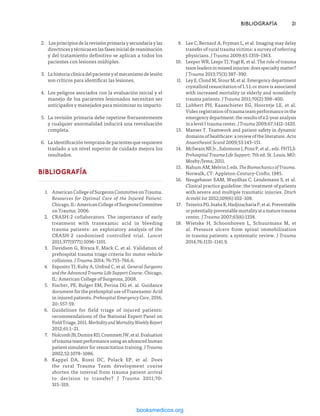 2.	 Losprincipiosdelarevisiónprimariaysecundariaylas
directricesytécnicasenlasfasesinicialdereanimación
y del tratamiento definitivo se aplican a todos los
pacientes con lesiones múltiples.
3.	 Lahistoriaclínicadelpacienteyelmecanismodelesión
son críticos para identificar las lesiones.
4.	 Los peligros asociados con la evaluación inicial y el
manejo de los pacientes lesionados necesitan ser
anticipados y manejados para minimizar su impacto.
5.	 La revisión primaria debe repetirse frecuentemente
y cualquier anormalidad inducirá una reevaluación
completa.
6.	 La identificación temprana de pacientes que requieren
traslado a un nivel superior de cuidado mejora los
resultados.
BIBLIOGRAFÍA
1.	 American College of Surgeons Committee on Trauma.
Resources for Optimal Care of the Injured Patient.
Chicago, IL: American College of Surgeons Committee
on Trauma; 2006.
2.	 CRASH-2 collaborators. The importance of early
treatment with tranexamic acid in bleeding
trauma patients: an exploratory analysis of the
CRASH-2 randomised controlled trial. Lancet
2011;377(9771):1096–1101.
3.	 Davidson G, Rivara F, Mack C, et al. Validation of
prehospital trauma triage criteria for motor vehicle
collisions. J Trauma 2014; 76:755–766.6.
4.	 Esposito TJ, Kuby A, Unfred C, et al. General Surgeons
andtheAdvancedTraumaLifeSupportCourse. Chicago,
IL: American College of Surgeons, 2008.
5.	 Fischer, PE, Bulger EM, Perina DG et. al. Guidance
document for the prehospital use of Tranexamic Acid
in injured patients. Prehospital Emergency Care, 2016,
20: 557-59.
6.	 Guidelines for field triage of injured patients:
recommendations of the National Expert Panel on
FieldTriage,2011.MorbidityandMortalityWeeklyReport
2012;61:1–21.
7.	 HolcombJB,DumireRD,CrommettJW,etal.Evaluation
oftraumateamperformanceusinganadvancedhuman
patient simulator for resuscitation training. J Trauma
2002;52:1078–1086.
8.	 Kappel DA, Rossi DC, Polack EP, et al. Does
the rural Trauma Team development course
shorten the interval from trauma patient arrival
to decision to transfer? J Trauma 2011;70:
315–319.
	 BIBLIOGRAFÍA	21
9.	 Lee C, Bernard A, Fryman L, et al. Imaging may delay
transfer of rural trauma victims: a survey of referring
physicians. J Trauma 2009;65:1359–1363.
10.	 Leeper WR, Leepr TJ, Yogt K, et al. The role of trauma
team leaders in missed injuries: does specialty matter?
J Trauma 2013;75(3):387–390.
11.	 Ley E, Clond M, Srour M, et al. Emergency department
crystalloid resuscitation of 1.5 L or more is associated
with increased mortality in elderly and nonelderly
trauma patients. J Trauma 2011;70(2):398–400.
12.	 Lubbert PH, Kaasschieter EG, Hoorntje LE, et al.
Video registration of trauma team performance in the
emergency department: the results of a 2-year analysis
inalevel1traumacenter.JTrauma2009;67:1412–1420.
13.	 Manser T. Teamwork and patient safety in dynamic
domains of healthcare: a review of the literature. Acta
Anaesthesiol Scand 2009;53:143–151.
14.	 McSwain NE Jr., Salomone J, Pons P, et al., eds. PHTLS:
Prehospital Trauma Life Support. 7th ed. St. Louis, MO:
Mosby/Jems; 2011.
15.	 Nahum AM, Melvin J, eds. TheBiomechanicsofTrauma.
Norwalk, CT: Appleton-Century-Crofts; 1985.
16.	 Neugebauer EAM, Waydhas C, Lendemans S, et al.
Clinical practice guideline: the treatment of patients
with severe and multiple traumatic injuries. Dtsch
Arztebl Int 2012;109(6):102–108.
17.	 TeixeiraPG,InabaK,HadjizachariaP,etal.Preventable
orpotentiallypreventablemortalityatamaturetrauma
center. J Trauma 2007;63(6):1338.
18.	 Wietske H, Schoonhoven L, Schuurmans M, et
al. Pressure ulcers from spinal immobilization
in trauma patients: a systematic review. J Trauma
2014;76:1131–1141.9.
ERRNVPHGLFRVRUJ
 