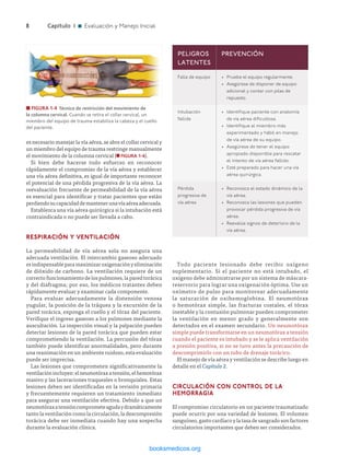 ­8	Capítulo 1 n Evaluación y Manejo Inicial
es necesario manejar la vía aérea, se abre el collar cervical y
un miembro del equipo de trauma restringe manualmente
el movimiento de la columna cervical (n FIGURA 1-4).
Si bien debe hacerse todo esfuerzo en reconocer
rápidamente el compromiso de la vía aérea y establecer
una vía aérea definitiva, es igual de importante reconocer
el potencial de una pérdida progresiva de la vía aérea. La
reevaluación frecuente de permeabilidad de la vía aérea
es esencial para identificar y tratar pacientes que están
perdiendosucapacidaddemantenerunavíaaéreaadecuada.
Establezca una vía aérea quirúrgica si la intubación está
contraindicada o no puede ser llevada a cabo.
RESPIRACIÓN Y VENTILACIÓN
La permeabilidad de vía aérea sola no asegura una
adecuada ventilación. El intercambio gaseoso adecuado
esindispensableparamaximizaroxigenaciónyeliminación
de dióxido de carbono. La ventilación requiere de un
correcto funcionamiento de los pulmones, la pared torácica
y del diafragma; por eso, los médicos tratantes deben
rápidamente evaluar y examinar cada componente.
Para evaluar adecuadamente la distensión venosa
yugular, la posición de la tráquea y la excursión de la
pared torácica, exponga el cuello y el tórax del paciente.
Verifique el ingreso gaseoso a los pulmones mediante la
auscultación. La inspección visual y la palpación pueden
detectar lesiones de la pared torácica que pueden estar
comprometiendo la ventilación. La percusión del tórax
también puede identificar anormalidades, pero durante
una reanimación en un ambiente ruidoso, esta evaluación
puede ser imprecisa.
Las lesiones que comprometen significativamente la
ventilaciónincluyen:elneumotóraxatensión,elhemotórax
masivo y las laceraciones traqueales o bronquiales. Estas
lesiones deben ser identificadas en la revisión primaria
y frecuentemente requieren un tratamiento inmediato
para asegurar una ventilación efectiva. Debido a que un
neumotóraxatensióncomprometeagudaydramáticamente
tanto la ventilación como la circulación, la descompresión
torácica debe ser inmediata cuando hay una sospecha
durante la evaluación clínica.
n FIGURA 1-4  Técnica de restricción del movimiento de
la columna cervical. Cuando se retira el collar cervical, un
miembro del equipo de trauma estabiliza la cabeza y el cuello
del paciente.
PELIGROS
LATENTES
PREVENCIÓN
Falla de equipo •	 Pruebe el equipo regularmente.
•	 Asegúrese de disponer de equipo
adicional y contar con pilas de
repuesto.
Intubación
fallida
•	 Identifique paciente con anatomía
de vía aérea dificultosa.
•	 Identifique al miembro más
experimentado y hábil en manejo
de vía aérea de su equipo.
•	 Asegúrese de tener el equipo
apropiado disponible para rescatar
el intento de vía aérea fallido.
•	 Esté preparado para hacer una vía
aérea quirúrgica.
Pérdida
progresiva de
vía aérea
•	 Reconozca el estado dinámico de la
vía aérea.
•	 Reconozca las lesiones que pueden
provocar pérdida progresiva de vía
aérea.
•	 Reevalúe signos de deterioro de la
vía aérea.
Todo paciente lesionado debe recibir oxígeno
suplementario. Si el paciente no está intubado, el
oxígeno debe administrarse por un sistema de máscara-
reservorio para lograr una oxigenación óptima. Use un
oxímetro de pulso para monitorear adecuadamente
la saturación de oxihemoglobina. El neumotórax
o hemotórax simple, las fracturas costales, el tórax
inestable y la contusión pulmonar pueden comprometer
la ventilación en menor grado y generalmente son
detectados en el examen secundario. Un neumotórax
simple puede transformarse en un neumotórax a tensión
cuando el paciente es intubado y se le aplica ventilación
a presión positiva, si no se tuvo antes la precaución de
descomprimirlo con un tubo de drenaje torácico.
El manejo de vía aérea y ventilación se describe luego en
detalle en el Capítulo 2.
CIRCULACIÓN CON CONTROL DE la
HEMORRAGIA
El compromiso circulatorio en un paciente traumatizado
puede ocurrir por una variedad de lesiones. El volumen
sanguíneo, gasto cardíaco y la tasa de sangrado son factores
circulatorios importantes que deben ser considerados.
ERRNVPHGLFRVRUJ
 