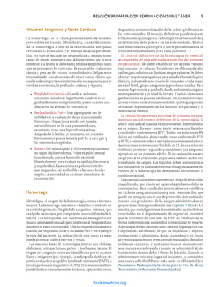 Volumen Sanguíneo y Gasto Cardíaco
La hemorragia es la causa predominante de muertes
prevenibles en trauma. Identificarla, un rápido control
de la hemorragia e iniciar la reanimación son pasos
críticos en la evaluación y el manejo de estos pacientes.
Una vez que se excluye un neumotórax a tensión como
causa de shock, considere que la hipotensión que ocurre
posterior a la lesión se debe a una pérdida sanguínea hasta
que se demuestre lo contrario. Es esencial la evaluación
rápida y precisa del estado hemodinámico del paciente
traumatizado. Los elementos de observación clínica que
nos brindan importante información en segundos son el
nivel de conciencia, la perfusión cutánea y el pulso.
•
• Nivel de Conciencia—Cuando el volumen
circulante se reduce, la perfusión cerebral se ve
profundamente comprometida, y esto acarrea una
alteración en el nivel de conciencia.
•
• Perfusión de la Piel—Este signo puede ser de
utilidad en la evaluación de un traumatizado
hipotenso. Un paciente con la piel rosada,
especialmente en la cara y extremidades,
raramente tiene una hipovolemia crítica
después de la lesión. Al contrario, un paciente
hipovolémico puede tener la piel de la cara gris y
las extremidades pálidas.
•
• Pulso—Un pulso rápido y filiforme es típicamente
un signo de hipovolemia. Palpe el pulso central
(por ejemplo, arteria femoral o carótida)
bilateralmente para evaluar su calidad, frecuencia
y regularidad. La ausencia de pulsos centrales
que no pueden ser atribuibles a factores locales
implica la necesidad de acciones inmediatas de
reanimación.
Hemorragia
Identifique el origen de la hemorragia, como externa o
interna. La hemorragia externa se identifica y controla en
la revisión primaria. La pérdida sanguínea externa, que
es rápida, se maneja por compresión manual directa de la
herida. Los torniquetes son efectivos en exsanguinación
masivadeunaextremidad,peroconllevanelriesgodedaño
isquémico a esa extremidad. Use torniquete únicamente
cuando la compresión directa no es efectiva y corre peligro
la vida del paciente. La aplicación de una pinza a ciegas
puede provocar daño a nervios y venas.
Las mayores áreas de hemorragia interna son el tórax,
abdomen, retroperitoneo, pelvis y los huesos largos. El
origen del sangrado suele ser identificado por el examen
físico e imágenes (por ejemplo, la radiografía de tórax, de
pelvis,evaluaciónecográficafocalizadaentrauma(FAST),o
lavado peritoneal diagnóstico (LPD)). El manejo inmediato
puede incluir descompresión torácica, aplicación de un
	 REVISIÓN PRIMARIA CON REANIMACIÓN SIMULTÁNEA	9
dispositivo de inmovilización de la pelvis y/o férulas en
las extremidades. El manejo definitivo puede requerir
tratamiento quirúrgico o radiología intervencionista y
estabilización de la pelvis o de las extremidades. Realice
una interconsulta quirúrgica o inicie procedimientos de
traslado tempranamente para estos pacientes.
El control definitivo de la hemorragia es esencial,
acompañado de una adecuada reposición del volumen
intravascular. Se debe establecer un acceso venoso;
típicamente, se colocan 2 catéteres periféricos de alto
calibre,paraadministrarlíquidos,sangreyplasma.Sedeben
obtener muestras sanguíneas para estudios hematológicos
básicos, incluyendo una prueba de embarazo a toda mujer
en edad fértil, grupo sanguíneo y pruebas cruzadas. Para
evaluar la presencia y grado de shock, se determinan gases
en sangre arterial y/o nivel de lactato. Cuando los accesos
periféricos no se pueden establecer, un acceso intraóseo,
acceso venoso central o una venotomía quirúrgica pueden
utilizarse, dependiendo de las lesiones del paciente y la
destreza del médico.
La reposición agresiva y continua de volumen no es un
sustituto para el control definitivo de la hemorragia. El
shock asociado al trauma es mayormente hipovolémico
en su origen. En esos casos, inicie terapia con líquidos
cristaloides endovenosos (EV). Todas las soluciones EV
deben ser entibiadas, almacenadas en un ambiente de 37 °C
a 40 °C, o administradas a través de sistemas calentadores
de soluciones endovenosas. Un bolo de 1 L de una solución
isotónica puede ser requerido para obtener una respuesta
apropiada en un paciente adulto. Si no respondiera a esta
carga inicial de cristaloides, el paciente debería recibir una
transfusión de sangre. Los líquidos deben administrarse
juiciosamente, ya que una reanimación agresiva antes del
control de la hemorragia ha demostrado incrementar la
morbimortalidad.
Lostraumatizadosseverosposeenunriesgodedesarrollar
coagulopatía, que puede ser agravada por las medidas de
reanimación. Esta condición potencialmente establece
un ciclo de sangrado continuo y más reanimación, que
puede ser mitigado con el uso de protocolos de transfusión
masiva con productos de la sangre administrados en
proporciones bajas predefinidas (ver Capítulo 3: Shock). Un
estudio, que evaluó pacientes traumatizados que recibieron
cristaloides en el departamento de urgencias, encontró
que la reanimación con más de 1,5 L de cristaloides de
forma independiente aumentó la probabilidad de muerte.
Algunos pacientes traumatizados severos llegan ya con una
coagulopatía establecida, lo que ha impulsado a algunas
instituciones a administrar ácido tranexámico en forma
preventiva a pacientes severamente lesionados. Estudios
militares europeos y norteamericanos demostraron
una mejora en sobrevida cuando se administró ácido
tranexámico dentro de las 3 horas de la lesión. Cuando se
administra en bolo en el lugar del incidente, se administra
una nueva infusión 8 horas más tarde en el hospital (ver
Documento Prehospitalario: Guía para el Uso de Ácido
Tranexámico en Pacientes Traumatizados).
ERRNVPHGLFRVRUJ
 