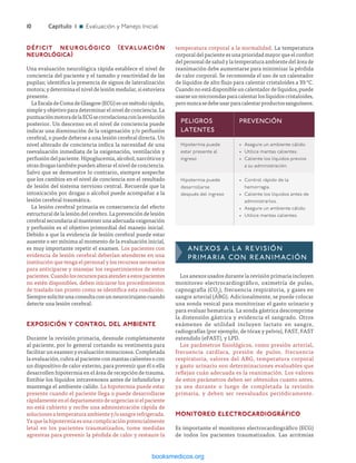 ­10	Capítulo 1 n Evaluación y Manejo Inicial
DÉFICIT NEUROLÓGICO (EVALUACIÓN
NEUROLÓGICA)
Una evaluación neurológica rápida establece el nivel de
conciencia del paciente y el tamaño y reactividad de las
pupilas; identifica la presencia de signos de lateralización
motora;ydeterminaelniveldelesiónmedular,siestuviera
presente.
LaEscaladeComadeGlasgow(ECG)esunmétodorápido,
simpleyobjetivoparadeterminarelniveldeconciencia.La
puntuaciónmotoradelaECGsecorrelacionaconlaevolución
posterior. Un descenso en el nivel de conciencia puede
indicar una disminución de la oxigenación y/o perfusión
cerebral, o puede deberse a una lesión cerebral directa. Un
nivel alterado de conciencia indica la necesidad de una
reevaluación inmediata de la oxigenación, ventilación y
perfusióndelpaciente.Hipoglucemia,alcohol,narcóticosy
otrasdrogastambiénpuedenalterarelniveldeconciencia.
Salvo que se demuestre lo contrario, siempre sospeche
que los cambios en el nivel de conciencia son el resultado
de lesión del sistema nervioso central. Recuerde que la
intoxicación por drogas o alcohol puede acompañar a la
lesión cerebral traumática.
La lesión cerebral primaria es consecuencia del efecto
estructuraldelalesióndelcerebro.Laprevencióndelesión
cerebralsecundariaalmantenerunaadecuadaoxigenación
y perfusión es el objetivo primordial del manejo inicial.
Debido a que la evidencia de lesión cerebral puede estar
ausente o ser mínima al momento de la evaluación inicial,
es muy importante repetir el examen. Los pacientes con
evidencia de lesión cerebral deberían atenderse en una
institución que tenga el personal y los recursos necesarios
para anticiparse y manejar los requerimientos de estos
pacientes.Cuandolosrecursosparaatenderaestospacientes
no estén disponibles, deben iniciarse los procedimientos
de traslado tan pronto como se identifica esta condición.
Siempresoliciteunaconsultaconunneurocirujanocuando
detecte una lesión cerebral.
EXPOSICIÓN Y CONTROL DEL AMBIENTE
Durante la revisión primaria, desnude completamente
al paciente, por lo general cortando su vestimenta para
facilitar un examen y evaluación minuciosos. Completada
la evaluación, cubra al paciente con mantas calientes o con
un dispositivo de calor externo, para prevenir que él o ella
desarrollen hipotermia en el área de recepción de trauma.
Entibie los líquidos intravenosos antes de infundirlos y
mantenga el ambiente calido. La hipotermia puede estar
presente cuando el paciente llega o puede desarrollarse
rápidamente en el departamento de urgencias si el paciente
no está cubierto y recibe una administración rápida de
soluciones a temperatura ambiente y/o sangre refrigerada.
Ya que la hipotermia es una complicación potencialmente
letal en los pacientes traumatizados, tome medidas
agresivas para prevenir la pérdida de calor y restaure la
PELIGROS
LATENTES
PREVENCIÓN
Hipotermia puede
estar presente al
ingreso
•	 Asegure un ambiente cálido.
•	 Utilice mantas calientes.
•	 Caliente los líquidos previos
a su administración.
Hipotermia puede
desarrollarse
después del ingreso
•	 Control rápido de la
hemorragia.
•	 Caliente los líquidos antes de
administrarlos.
•	 Asegure un ambiente cálido.
•	 Utilice mantas calientes.
temperatura corporal a la normalidad. La temperatura
corporal del paciente es una prioridad mayor que el confort
del personal de salud y la temperatura ambiente del área de
reanimación debe aumentarse para minimizar la pérdida
de calor corporal. Se recomienda el uso de un calentador
de líquidos de alto flujo para calentar cristaloides a 39 °C.
Cuandonoestádisponibleuncalentadordelíquidos,puede
usarseunmicroondasparacalentarloslíquidoscristaloides,
peronuncasedebeusarparacalentarproductossanguíneos.
ANEXOS A LA REVISIÓN
PRIMARIA CON REANIMACIÓN
Los anexos usados durante la revisión primaria incluyen
monitoreo electrocardiográfico, oximetría de pulso,
capnografía (CO2
), frecuencia respiratoria, y gases en
sangre arterial (ABG). Adicionalmente, se puede colocar
una sonda vesical para monitorizar el gasto urinario y
para evaluar hematuria. La sonda gástrica descomprime
la distensión gástrica y evidencia el sangrado. Otros
exámenes de utilidad incluyen lactato en sangre,
radiografías (por ejemplo, de tórax y pelvis), FAST, FAST
extendido (eFAST), y LPD.
Los parámetros fisiológicos, como presión arterial,
frecuencia cardíaca, presión de pulso, frecuencia
respiratoria, valores del ABG, temperatura corporal
y gasto urinario son determinaciones evaluables que
reflejan cuán adecuada es la reanimación. Los valores
de estos parámetros deben ser obtenidos cuanto antes,
ya sea durante o luego de completada la revisión
primaria, y deben ser reevaluados periódicamente.
MONITOREO ELECTROCARDIOGRÁFICO
Es importante el monitoreo electrocardiográfico (ECG)
de todos los pacientes traumatizados. Las arritmias
ERRNVPHGLFRVRUJ
 