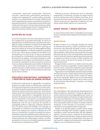 –incluyendo taquicardia inexplicable, fibrilación
auricular, contracciones ventriculares prematuras y
cambios en el segmento ST– pueden indicar contusión
cardíaca. La actividad eléctrica sin pulso (AESP) puede
indicar taponamiento cardíaco, neumotórax a tensión y/o
hipovolemiaprofunda.Cuandoestánpresentesbradicardia,
conducción aberrante y contracciones prematuras, deben
sospecharse inmediatamente hipoxia e hipoperfusión. La
hipotermia extrema también provoca arritmias.
OXIMETRÍA DE PULSO
Laoximetríadepulsoesunanexovaliosoparaelmonitoreo
de la oxigenación en pacientes lesionados. Se coloca un
pequeñosensoreneldedodelamano,pie,lóbulodelaorejao
algúnotrolugarconveniente.Lamayoríadelosdispositivos
brindan frecuencia del pulso y oximetría continuas. La
absorción relativa de la luz por la oxihemoglobina (HbO)
y desoxihemoglobina es evaluada midiendo la cantidad
de luz roja e infrarroja que emergen de los tejidos al ser
atravesados por los rayos de luz, los que son procesados
por el dispositivo, e interpretados como determinado nivel
de saturación de oxígeno. La oximetría de pulso no mide
la presión parcial de oxígeno ni la del dióxido de carbono.
La medición cuantitativa de estos parámetros se toma al
inicioyserepiteperiódicamenteparaestablecertendencias.
Adicionalmente, la saturación de hemoglobina del
oxímetro de pulso se debe comparar con el valor obtenido
de gases en sangre arterial. Su inconsistencia indica que
una de ellas es errónea.
Frecuencia Respiratoria, Capnografía
y Medición de Gases en Sangre Arterial
La frecuencia respiratoria, la capnografía y la medición
de gases en sangre arterial se utilizan para monitorizar
si los patrones respiratorios del paciente son adecuados.
La ventilación puede monitorearse usando los niveles de
dióxido de carbono al final de la espiración. El dióxido de
carbono al final de la espiración puede detectarse usando
colorimetría, capnometría o capnografía, técnicas no
invasivas de monitoreo que nos pueden dar información
sobre la ventilación, la circulación y el metabolismo del
paciente. Debido a que los tubos endotraqueales pueden
desplazarse cada vez que el paciente sea movido, la
capnografía puede ser usada para confirmar intubación
de la vía aérea (versus del esófago). Sin embargo, la
capnografía no confirma la correcta posición del tubo
dentro de la tráquea (ver Capítulo 2: Manejo de la Vía
Aérea y la Ventilación). La presión de dióxido de carbono
al final de la espiración también puede utilizarse para un
control estricto de la ventilación, evitando hipoventilación
o hiperventilación. Esta refleja el gasto cardíaco y se utiliza
para predecir el retorno a la circulación espontánea durante
la reanimación cardiopulmonar (RCP).
	 ANEXOS A LA REVISIÓN PRIMARIA CON REANIMACIÓN	11
Además de proveer información sobre la adecuada
oxigenación y ventilación, los gases en sangre arterial
proveen información sobre el estado ácido base. En el
escenario de trauma, bajos niveles de pH y exceso de base
indican shock; por eso, siguiendo la tendencia de estos
valores puede reflejar mejoría en la reanimación.
Sonda Vesical y Sonda Gástrica
La colocación de sonda vesical y sonda gástrica tiene lugar
duranteoinmediatamentedespuésdeterminadalarevisión
primaria.
Sonda Vesical
El gasto urinario es un indicador sensible del estado
de volumen del paciente y refleja la perfusión renal. El
monitoreo más adecuado del gasto urinario se logra
con la colocación de una sonda vesical permanente.
Adicionalmente, debe tomarse una muestra de orina para
laboratorio de rutina. Está contraindicada la cateterización
vesicalatravésdelauretraenaquellospacientesdequienes
se sospecha una lesión de uretra. Se debe sospechar una
lesión de uretra en presencia de sangre en el meato o
equimosis perineal.
En igual sentido, no inserte un catéter vesical sin antes
examinar el perineo y los genitales. Cuando sospeche una
lesión de uretra, confirme la integridad uretral realizando
una uretrografía retrógrada antes de insertar una sonda.
Algunas veces anormalidades anatómicas (por ejemplo,
estrechez de la uretra o hipertrofia prostática) no permiten
la colocación de una sonda vesical, a pesar de utilizar
una técnica apropiada. Médicos que no son especialistas
deben evitar manipulación excesiva de la uretra y el uso
de instrumentos especializados. Consulte a un urólogo
tempranamente.
Sonda Gástrica
Una sonda gástrica está indicada para descomprimir una
dilatación gástrica, disminuir el riesgo de aspiración y
evaluarlapresenciadehemorragiadigestivaportrauma.La
descompresión gástrica disminuye el riesgo de aspiración,
pero no la evita totalmente. El contenido gástrico espeso y
semisólido no puede aspirarse por la sonda, y la colocación
de la sonda puede inducir el vómito. La sonda es efectiva
solamente si está colocada en la posición correcta y
conectada a una apropiada fuente de aspiración.
Sangre en el aspirado gástrico puede indicar sangre
de origen orofaríngea (por ejemplo, tragada), inserción
traumática o lesión real proveniente del tubo digestivo
superior. Si tiene certeza o sospecha de fractura de la
lámina cribiforme del etmoides, coloque la sonda en forma
orogástrica, para prevenir su pasaje dentro del cráneo. En
esta situación, cualquier instrumentación nasofaríngea es
peligrosa, y se recomienda una vía oral.
ERRNVPHGLFRVRUJ
 