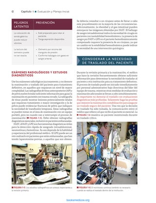 ­12	Capítulo 1 n Evaluación y Manejo Inicial
Se debería consultar a un cirujano antes de llevar a cabo
este procedimiento en la mayoría de las circunstancias.
Adicionalmente, la obesidad y el gas intestinal pueden
entorpecer las imágenes obtenidas por FAST. El hallazgo
de sangre intraabdominal indica la necesidad de cirugía en
pacientesconinestabilidadhemodinámica.Lapresenciade
sangre por FAST o LPD en el paciente hemodinámicamente
compensado requiere la presencia de un cirujano, ya que
un cambio en la estabilidad hemodinámica puede indicar
la necesidad de una intervención quirúrgica.
CONSIDERAR LA NECESIDAD
DE TRASLADO DEL PACIENTE
Durante la revisión primaria y la reanimación, el médico
que hace la revisión frecuentemente obtiene suficiente
información para determinar la necesidad de trasladar al
paciente a otra institución para su tratamiento definitivo.
El proceso de traslado puede ser iniciado inmediatamente
por personal administrativo bajo directivas del líder del
equipo de trauma, mientras otras medidas de evaluación y
reanimaciónadicionalessellevanacabosimultáneamente.
Es importante no demorar el traslado con evaluaciones
diagnósticas más profundas. Solamente haga las pruebas
que mejoren la reanimación y estabilización para asegurar
un traslado seguro del paciente. Una vez que la decisión
de traslado ha sido tomada, la comunicación entre el
médico que refiere y el que recibe al paciente es esencial. La
n FIGURA 1-6 muestra un paciente monitoreado durante
un traslado crítico.
EXÁMENES RADIOLÓGICOS Y ESTUDIOS
DIAGNÓSTICOS
Use los exámenes radiológicos juiciosamente, y no demore
la reanimación o traslado del paciente para tratamiento
definitivo, en aquellos que requieran un nivel de mayor
complejidad.Lasradiografíasdetóraxanteroposterior(AP)y
depelvissuelenbrindarsuficienteinformaciónparaguiarla
reanimaciónenpacientescontraumacerrado.Laradiografía
de tórax puede mostrar lesiones potencialmente letales
que requieran tratamiento o mayor investigación y la de
pelvis puede evidenciar fracturas de pelvis que indiquen
la necesidad de transfusión temprana. Estas radiografías
se pueden tomar en el área de reanimación con un equipo
portátil, pero no cuando van a interrumpir el proceso de
reanimación (n FIGURA 1-5). Debe obtener radiografías
diagnósticasesenciales,inclusiveenpacientesembarazadas.
FAST, eFAST y LPD son herramientas diagnósticas útiles
para la detección rápida de sangrado intraabdominal,
neumotórax y hemotórax. Su uso depende de la habilidad
y experiencia del profesional médico. El LPD puede ser un
retorealizarloenpacientesqueestánembarazadas,quehan
tenido laparotomías previas, o aquellos que son obesos.
PELIGROS
LATENTES
PREVENCIÓN
La colocación de
sonda gástrica
puede inducir
vómitos
•	 Esté preparado para rotar al
paciente.
•	 Tenga aspiración disponible.
La lectura del
oxímetro puede
no ser exacta
•	 Oxímetro por encima del
manguito de presión.
•	 Confirme hallazgos con gases en
sangre arterial.
n FIGURA 1-5  Los estudios radiográficos son anexos importantes a
la revisión primaria.
n FIGURA 1-6  El monitoreo continuo también es necesario
cuando se realiza el traslado dentro de la institución.
ERRNVPHGLFRVRUJ
 