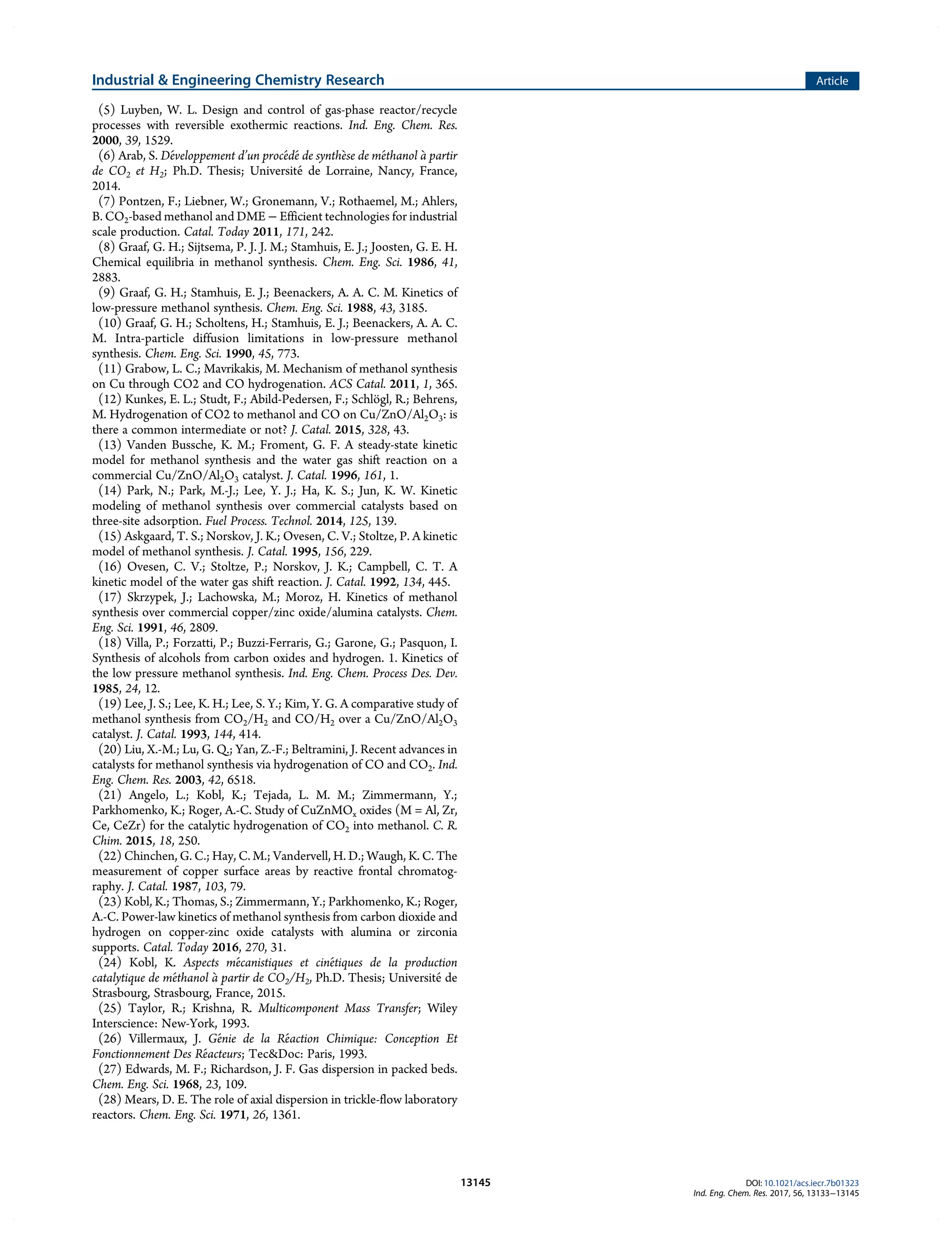 (5) Luyben, W. L. Design and control of gas-phase reactor/recycle
processes with reversible exothermic reactions. Ind. Eng. Chem. Res.
2000, 39, 1529.
(6) Arab, S. Développement d’un procédéde synthèse de méthanol à partir
de CO2 et H2; Ph.D. Thesis; Université de Lorraine, Nancy, France,
2014.
(7) Pontzen, F.; Liebner, W.; Gronemann, V.; Rothaemel, M.; Ahlers,
B. CO2-based methanol and DME − Efficient technologies for industrial
scale production. Catal. Today 2011, 171, 242.
(8) Graaf, G. H.; Sijtsema, P. J. J. M.; Stamhuis, E. J.; Joosten, G. E. H.
Chemical equilibria in methanol synthesis. Chem. Eng. Sci. 1986, 41,
2883.
(9) Graaf, G. H.; Stamhuis, E. J.; Beenackers, A. A. C. M. Kinetics of
low-pressure methanol synthesis. Chem. Eng. Sci. 1988, 43, 3185.
(10) Graaf, G. H.; Scholtens, H.; Stamhuis, E. J.; Beenackers, A. A. C.
M. Intra-particle diffusion limitations in low-pressure methanol
synthesis. Chem. Eng. Sci. 1990, 45, 773.
(11) Grabow, L. C.; Mavrikakis, M. Mechanism of methanol synthesis
on Cu through CO2 and CO hydrogenation. ACS Catal. 2011, 1, 365.
(12) Kunkes, E. L.; Studt, F.; Abild-Pedersen, F.; Schlögl, R.; Behrens,
M. Hydrogenation of CO2 to methanol and CO on Cu/ZnO/Al2O3: is
there a common intermediate or not? J. Catal. 2015, 328, 43.
(13) Vanden Bussche, K. M.; Froment, G. F. A steady-state kinetic
model for methanol synthesis and the water gas shift reaction on a
commercial Cu/ZnO/Al2O3 catalyst. J. Catal. 1996, 161, 1.
(14) Park, N.; Park, M.-J.; Lee, Y. J.; Ha, K. S.; Jun, K. W. Kinetic
modeling of methanol synthesis over commercial catalysts based on
three-site adsorption. Fuel Process. Technol. 2014, 125, 139.
(15) Askgaard, T. S.; Norskov, J. K.; Ovesen, C. V.; Stoltze, P. A kinetic
model of methanol synthesis. J. Catal. 1995, 156, 229.
(16) Ovesen, C. V.; Stoltze, P.; Norskov, J. K.; Campbell, C. T. A
kinetic model of the water gas shift reaction. J. Catal. 1992, 134, 445.
(17) Skrzypek, J.; Lachowska, M.; Moroz, H. Kinetics of methanol
synthesis over commercial copper/zinc oxide/alumina catalysts. Chem.
Eng. Sci. 1991, 46, 2809.
(18) Villa, P.; Forzatti, P.; Buzzi-Ferraris, G.; Garone, G.; Pasquon, I.
Synthesis of alcohols from carbon oxides and hydrogen. 1. Kinetics of
the low pressure methanol synthesis. Ind. Eng. Chem. Process Des. Dev.
1985, 24, 12.
(19) Lee, J. S.; Lee, K. H.; Lee, S. Y.; Kim, Y. G. A comparative study of
methanol synthesis from CO2/H2 and CO/H2 over a Cu/ZnO/Al2O3
catalyst. J. Catal. 1993, 144, 414.
(20) Liu, X.-M.; Lu, G. Q.; Yan, Z.-F.; Beltramini, J. Recent advances in
catalysts for methanol synthesis via hydrogenation of CO and CO2. Ind.
Eng. Chem. Res. 2003, 42, 6518.
(21) Angelo, L.; Kobl, K.; Tejada, L. M. M.; Zimmermann, Y.;
Parkhomenko, K.; Roger, A.-C. Study of CuZnMOx oxides (M = Al, Zr,
Ce, CeZr) for the catalytic hydrogenation of CO2 into methanol. C. R.
Chim. 2015, 18, 250.
(22) Chinchen, G. C.; Hay, C. M.; Vandervell, H. D.; Waugh, K. C. The
measurement of copper surface areas by reactive frontal chromatog-
raphy. J. Catal. 1987, 103, 79.
(23) Kobl, K.; Thomas, S.; Zimmermann, Y.; Parkhomenko, K.; Roger,
A.-C. Power-law kinetics of methanol synthesis from carbon dioxide and
hydrogen on copper-zinc oxide catalysts with alumina or zirconia
supports. Catal. Today 2016, 270, 31.
(24) Kobl, K. Aspects mécanistiques et cinétiques de la production
catalytique de méthanol à partir de CO2/H2, Ph.D. Thesis; Université de
Strasbourg, Strasbourg, France, 2015.
(25) Taylor, R.; Krishna, R. Multicomponent Mass Transfer; Wiley
Interscience: New-York, 1993.
(26) Villermaux, J. Génie de la Réaction Chimique: Conception Et
Fonctionnement Des Réacteurs; Tec&Doc: Paris, 1993.
(27) Edwards, M. F.; Richardson, J. F. Gas dispersion in packed beds.
Chem. Eng. Sci. 1968, 23, 109.
(28) Mears, D. E. The role of axial dispersion in trickle-flow laboratory
reactors. Chem. Eng. Sci. 1971, 26, 1361.
Industrial & Engineering Chemistry Research Article
DOI: 10.1021/acs.iecr.7b01323
Ind. Eng. Chem. Res. 2017, 56, 13133−13145
13145
 