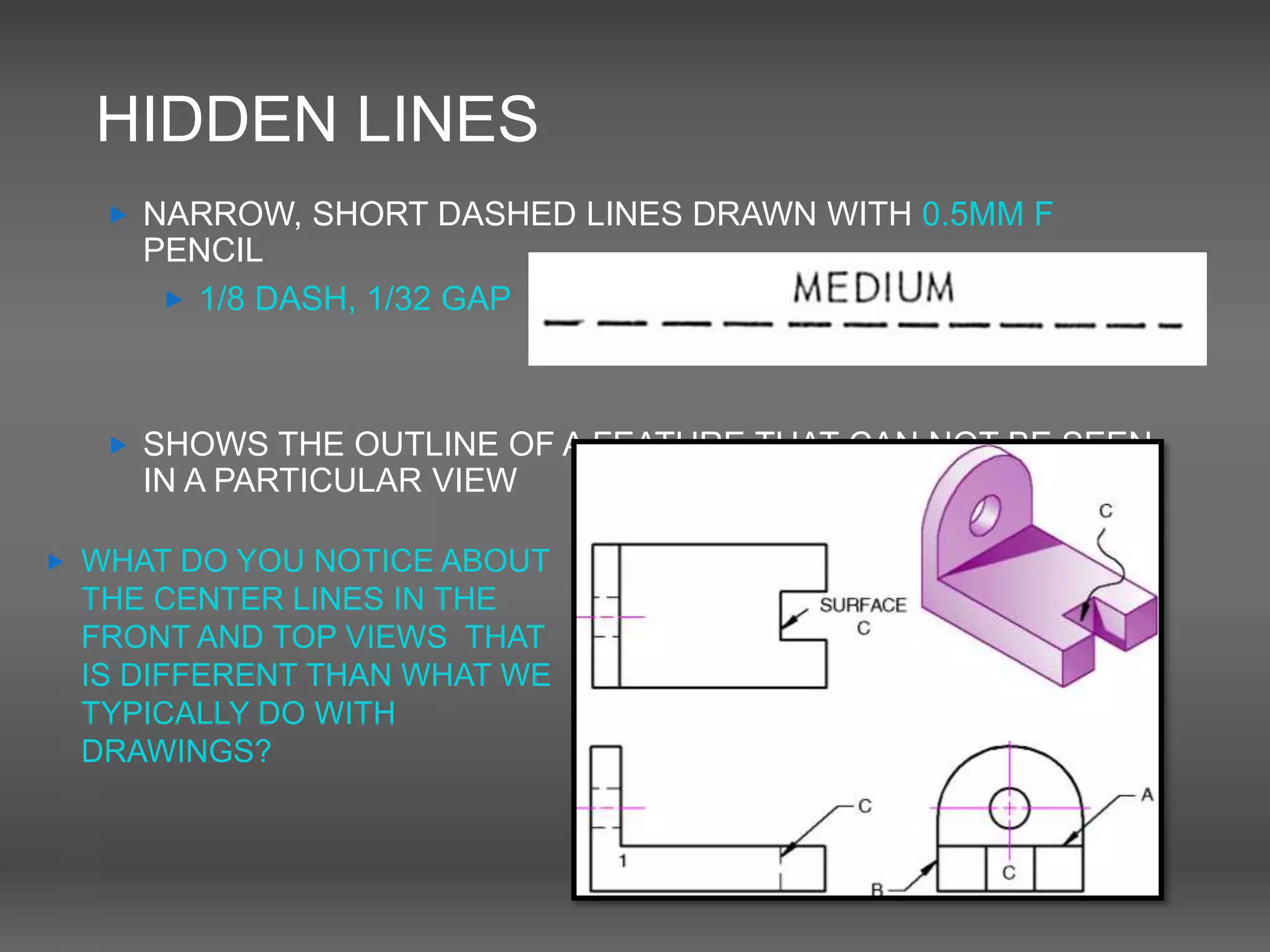 HIDDEN LINES
 NARROW, SHORT DASHED LINES DRAWN WITH 0.5MM F
PENCIL
 1/8 DASH, 1/32 GAP
 SHOWS THE OUTLINE OF A FEATURE THAT CAN NOT BE SEEN
IN A PARTICULAR VIEW
 WHAT DO YOU NOTICE ABOUT
THE CENTER LINES IN THE
FRONT AND TOP VIEWS THAT
IS DIFFERENT THAN WHAT WE
TYPICALLY DO WITH
DRAWINGS?
 