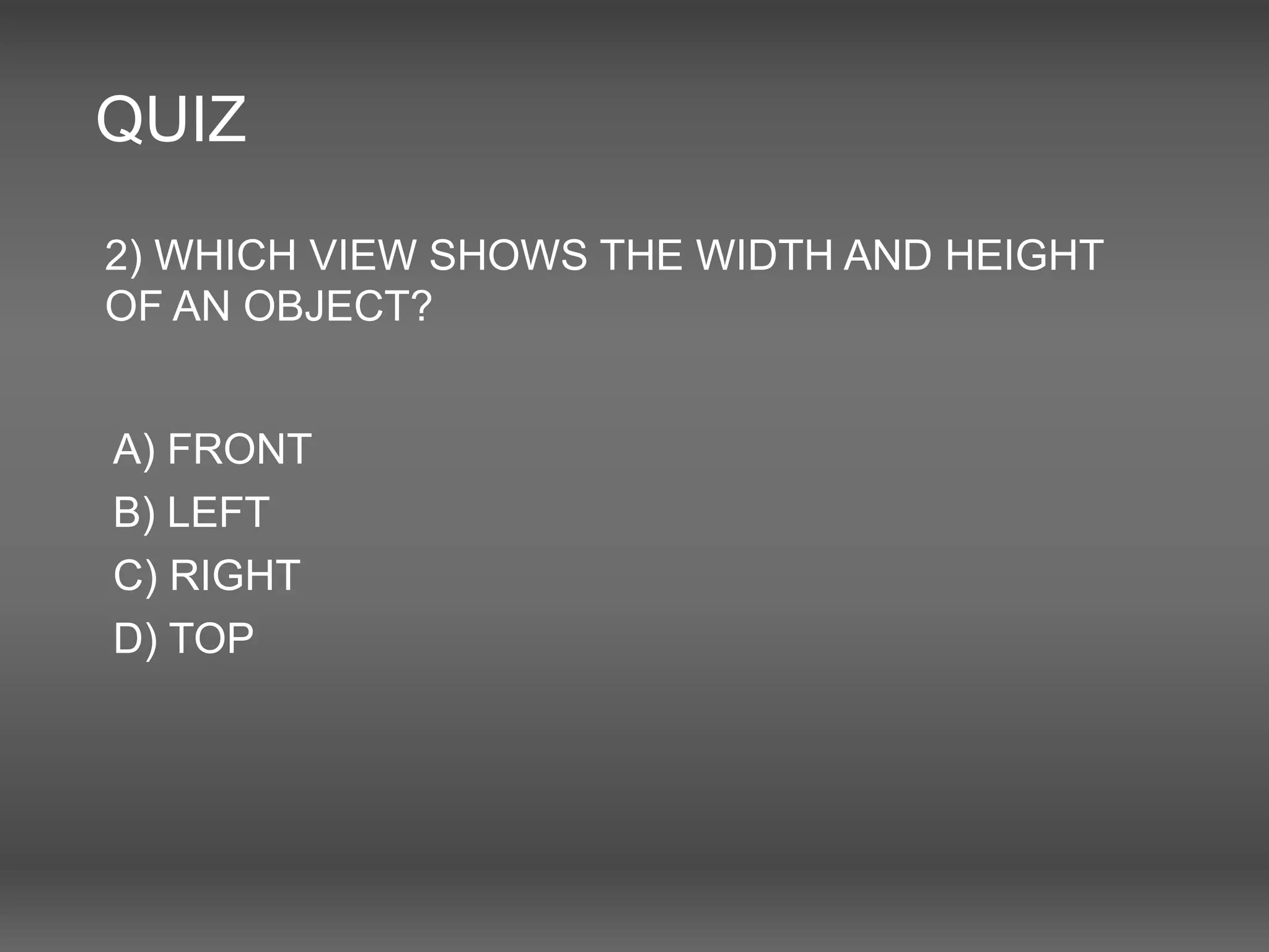 QUIZ
2) WHICH VIEW SHOWS THE WIDTH AND HEIGHT
OF AN OBJECT?
A) FRONT
B) LEFT
C) RIGHT
D) TOP
 