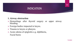 INDICATION
1. Airway obstruction
 Hemorrhage after thyroid surgery or upper airway
bleeding.
 Foreign bodies impacted in larynx.
 Trauma to larynx or pharynx.
 Acute edema of epiglottis e.g. diphtheria,
Facial burns
7/24/2022
11
 