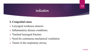 indication
2. Congenital cause
 Laryngeal weakness stenosis
 Inflammatory disease conditions
 Tracheal laryngeal fracture
 Need for continuous mechanical ventilation
 Tumor in the respiratory airway
7/24/2022
13
 