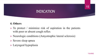 INDICATION
4. Others
 To protect / minimize risk of aspiration in the patients
with poor or absent cough reflex
 Neurologic conditions (Amyotrophic lateral sclerosis)
 Severe sleep apnea
 Laryngeal hypoplasia
7/24/2022
15
 