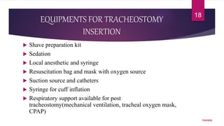 EQUIPMENTS FOR TRACHEOSTOMY
INSERTION
 Shave preparation kit
 Sedation
 Local anesthetic and syringe
 Resuscitation bag and mask with oxygen source
 Suction source and catheters
 Syringe for cuff inflation
 Respiratory support available for post
tracheostomy(mechanical ventilation, tracheal oxygen mask,
CPAP)
7/24/2022
18
 