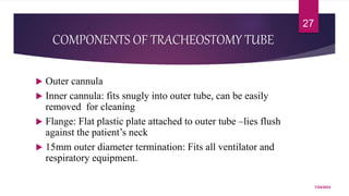 COMPONENTS OF TRACHEOSTOMY TUBE
 Outer cannula
 Inner cannula: fits snugly into outer tube, can be easily
removed for cleaning
 Flange: Flat plastic plate attached to outer tube –lies flush
against the patient’s neck
 15mm outer diameter termination: Fits all ventilator and
respiratory equipment.
7/24/2022
27
 