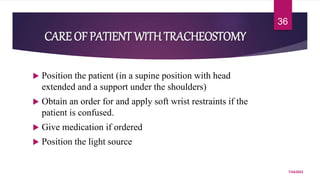 CARE OF PATIENT WITHTRACHEOSTOMY
 Position the patient (in a supine position with head
extended and a support under the shoulders)
 Obtain an order for and apply soft wrist restraints if the
patient is confused.
 Give medication if ordered
 Position the light source
7/24/2022
36
 
