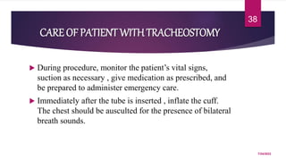  During procedure, monitor the patient’s vital signs,
suction as necessary , give medication as prescribed, and
be prepared to administer emergency care.
 Immediately after the tube is inserted , inflate the cuff.
The chest should be ausculted for the presence of bilateral
breath sounds.
7/24/2022
38
CARE OF PATIENT WITHTRACHEOSTOMY
 
