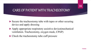 CARE OF PATIENT WITHTRACHEOSTOMY
 Secure the tracheostomy tube with tapes or other securing
device and apply dressing
 Apply appropriate respiratory assistive device(mechanical
ventilation. Tracheostomy, oxygen mask, CPAP)
 Check the tracheostomy tube cuff pressure
7/24/2022
39
 