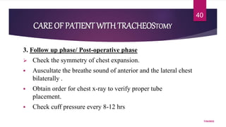 3. Follow up phase/ Post-operative phase
 Check the symmetry of chest expansion.
 Auscultate the breathe sound of anterior and the lateral chest
bilaterally .
 Obtain order for chest x-ray to verify proper tube
placement.
 Check cuff pressure every 8-12 hrs
7/24/2022
40
CARE OF PATIENT WITHTRACHEOSTOMY
 