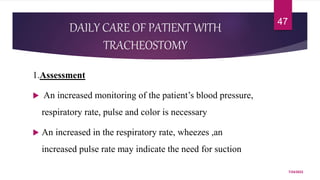 DAILY CARE OF PATIENT WITH
TRACHEOSTOMY
1.Assessment
 An increased monitoring of the patient’s blood pressure,
respiratory rate, pulse and color is necessary
 An increased in the respiratory rate, wheezes ,an
increased pulse rate may indicate the need for suction
7/24/2022
47
 