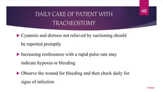 DAILY CARE OF PATIENT WITH
TRACHEOSTOMY
 Cyanosis and distress not relieved by suctioning should
be reported promptly
 Increasing restlessness with a rapid pulse rate may
indicate hypoxia or bleeding
 Observe the wound for bleeding and then check daily for
signs of infection
7/24/2022
48
 