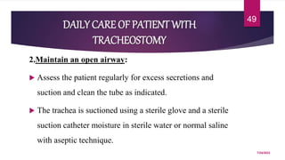DAILY CARE OF PATIENT WITH
TRACHEOSTOMY
2.Maintain an open airway:
 Assess the patient regularly for excess secretions and
suction and clean the tube as indicated.
 The trachea is suctioned using a sterile glove and a sterile
suction catheter moisture in sterile water or normal saline
with aseptic technique.
7/24/2022
49
 