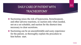 DAILY CARE OF PATIENT WITH
TRACHEOSTOMY
 Suctioning raises the risk of hypoxemia, bronchospasm,
and other adverse reactions, so suction only when needed,
not on a set schedule, and suction for the shortest time
necessary to clear secretions.
 Suctioning can be an uncomfortable and scary experience
for the patient, so thoroughly explain the procedure to
him before start.
7/24/2022
51
 