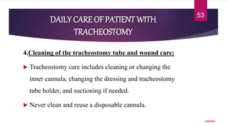 DAILY CARE OF PATIENT WITH
TRACHEOSTOMY
4.Cleaning of the tracheostomy tube and wound care:
 Tracheostomy care includes cleaning or changing the
inner cannula, changing the dressing and tracheostomy
tube holder, and suctioning if needed.
 Never clean and reuse a disposable cannula.
7/24/2022
53
 
