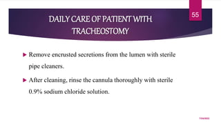  Remove encrusted secretions from the lumen with sterile
pipe cleaners.
 After cleaning, rinse the cannula thoroughly with sterile
0.9% sodium chloride solution.
7/24/2022
55
DAILY CARE OF PATIENT WITH
TRACHEOSTOMY
 