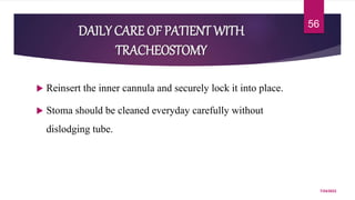 DAILY CARE OF PATIENT WITH
TRACHEOSTOMY
 Reinsert the inner cannula and securely lock it into place.
 Stoma should be cleaned everyday carefully without
dislodging tube.
7/24/2022
56
 