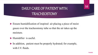 DAILY CARE OF PATIENT WITH
TRACHEOSTOMY
 Ensure humidification of inspired air placing a piece of moist
gauze over the tracheostomy tube so that the air takes up the
moisture.
 Humidifier is useful.
 In addition, patient must be properly hydrated; for example,
with I.V. fluids.
7/24/2022
58
 
