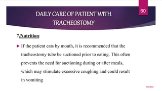 DAILY CARE OF PATIENT WITH
TRACHEOSTOMY
7.Nutrition:
 If the patient eats by mouth, it is recommended that the
tracheostomy tube be suctioned prior to eating. This often
prevents the need for suctioning during or after meals,
which may stimulate excessive coughing and could result
in vomiting
7/24/2022
60
 