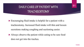 DAILY CARE OF PATIENT WITH
TRACHEOSTOMY
 Encouraging fluid intake is helpful for a patient with a
tracheostomy. Increased fluid intake will thin and loosen
secretions making coughing and suctioning easier.
 Always observe the patient while eating to be sure food
does not get into the trachea.
7/24/2022
61
 