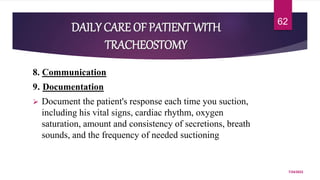DAILY CARE OF PATIENT WITH
TRACHEOSTOMY
8. Communication
9. Documentation
 Document the patient's response each time you suction,
including his vital signs, cardiac rhythm, oxygen
saturation, amount and consistency of secretions, breath
sounds, and the frequency of needed suctioning
7/24/2022
62
 