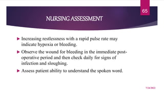 NURSING ASSESSMENT
 Increasing restlessness with a rapid pulse rate may
indicate hypoxia or bleeding.
 Observe the wound for bleeding in the immediate post-
operative period and then check daily for signs of
infection and sloughing.
 Assess patient ability to understand the spoken word.
7/24/2022
65
 