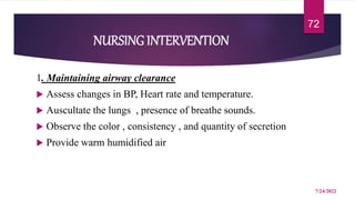 NURSING INTERVENTION
1. Maintaining airway clearance
 Assess changes in BP, Heart rate and temperature.
 Auscultate the lungs , presence of breathe sounds.
 Observe the color , consistency , and quantity of secretion
 Provide warm humidified air
7/24/2022
72
 