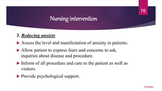 Nursing intervention
3. Reducing anxiety
 Assess the level and manifestation of anxiety in patients.
 Allow patient to express fears and concerns to ask,
inquiries about disease and procedure.
 Inform of all procedure and care to the patient as well as
visitors.
 Provide psychological support.
7/24/2022
76
 