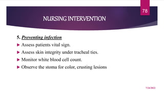 NURSING INTERVENTION
5. Preventing infection
 Assess patients vital sign.
 Assess skin integrity under tracheal ties.
 Monitor white blood cell count.
 Observe the stoma for color, crusting lesions
7/24/2022
78
 
