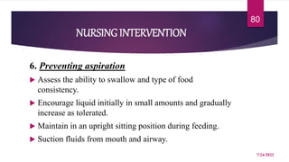 NURSING INTERVENTION
6. Preventing aspiration
 Assess the ability to swallow and type of food
consistency.
 Encourage liquid initially in small amounts and gradually
increase as tolerated.
 Maintain in an upright sitting position during feeding.
 Suction fluids from mouth and airway.
7/24/2022
80
 