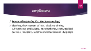 complications
2. Intermediate(during first few hours or days)
 bleeding, displacement of tube, blocking of tube,
subcutaneous emphysema, pneumothorax, scabs, tracheal
necrosis, tracheitis, local wound infection and dysphagia
7/24/2022
82
 