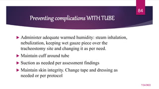 Preventing complications WITH TUBE
 Administer adequate warmed humidity: steam inhalation,
nebulization, keeping wet gauze piece over the
tracheostomy site and changing it as per need.
 Maintain cuff around tube
 Suction as needed per assessment findings
 Maintain skin integrity. Change tape and dressing as
needed or per protocol
7/24/2022
84
 