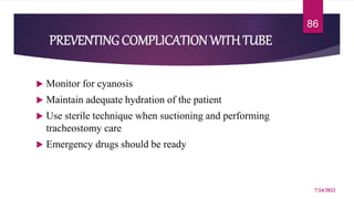 PREVENTINGCOMPLICATION WITH TUBE
 Monitor for cyanosis
 Maintain adequate hydration of the patient
 Use sterile technique when suctioning and performing
tracheostomy care
 Emergency drugs should be ready
7/24/2022
86
 