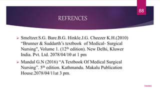 REFRENCES
 Smeltzer.S.G. Bare.B.G. Hinkle.J.G. Cheezer K.H.(2010)
“Brunner & Suddarth’s textbook of Medical- Surgical
Nursing", Volume 1. (12th edition). New Delhi, Kluwer
India. Pvt. Ltd. 2078/04/10 at 1 pm
 Mandal G.N (2016) “A Textbook Of Medical Surgical
Nursing”. 5th edition. Kathmandu. Makalu Publication
House.2078/04/11at 3 pm.
7/24/2022
88
 