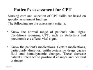 Patient’s assessment for CPT
Nursing care and selection of CPT skills are based on
specific assessment findings.
The following are the assessment criteria:
• Know the normal range of patient’s vital signs.
Conditions requiring CPT; such as atelectasis and
pneumonia etc affects vital signs.
• Know the patient’s medications. Certain medications,
particularly diuretics, antihypertensive drugs causes
fluid and hemodynamic changes. These decrease
patient’s tolerance to positional changes and postural
drainage.
10
7/24/2022
 
