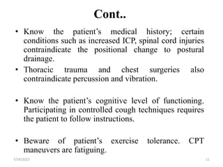 Cont..
• Know the patient’s medical history; certain
conditions such as increased ICP, spinal cord injuries
contraindicate the positional change to postural
drainage.
• Thoracic trauma and chest surgeries also
contraindicate percussion and vibration.
• Know the patient’s cognitive level of functioning.
Participating in controlled cough techniques requires
the patient to follow instructions.
• Beware of patient’s exercise tolerance. CPT
maneuvers are fatiguing.
11
7/24/2022
 