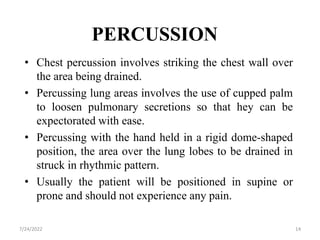 PERCUSSION
• Chest percussion involves striking the chest wall over
the area being drained.
• Percussing lung areas involves the use of cupped palm
to loosen pulmonary secretions so that hey can be
expectorated with ease.
• Percussing with the hand held in a rigid dome-shaped
position, the area over the lung lobes to be drained in
struck in rhythmic pattern.
• Usually the patient will be positioned in supine or
prone and should not experience any pain.
14
7/24/2022
 