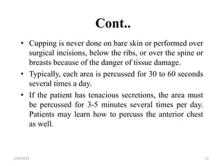 Cont..
• Cupping is never done on bare skin or performed over
surgical incisions, below the ribs, or over the spine or
breasts because of the danger of tissue damage.
• Typically, each area is percussed for 30 to 60 seconds
several times a day.
• If the patient has tenacious secretions, the area must
be percussed for 3-5 minutes several times per day.
Patients may learn how to percuss the anterior chest
as well.
15
7/24/2022
 