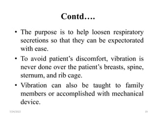 Contd….
• The purpose is to help loosen respiratory
secretions so that they can be expectorated
with ease.
• To avoid patient’s discomfort, vibration is
never done over the patient’s breasts, spine,
sternum, and rib cage.
• Vibration can also be taught to family
members or accomplished with mechanical
device.
19
7/24/2022
 