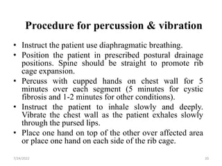 Procedure for percussion & vibration
• Instruct the patient use diaphragmatic breathing.
• Position the patient in prescribed postural drainage
positions. Spine should be straight to promote rib
cage expansion.
• Percuss with cupped hands on chest wall for 5
minutes over each segment (5 minutes for cystic
fibrosis and 1-2 minutes for other conditions).
• Instruct the patient to inhale slowly and deeply.
Vibrate the chest wall as the patient exhales slowly
through the pursed lips.
• Place one hand on top of the other over affected area
or place one hand on each side of the rib cage.
20
7/24/2022
 