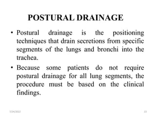 POSTURAL DRAINAGE
• Postural drainage is the positioning
techniques that drain secretions from specific
segments of the lungs and bronchi into the
trachea.
• Because some patients do not require
postural drainage for all lung segments, the
procedure must be based on the clinical
findings.
23
7/24/2022
 